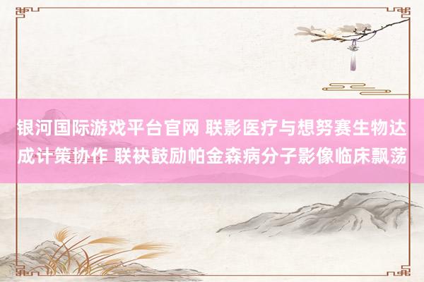 银河国际游戏平台官网 联影医疗与想努赛生物达成计策协作 联袂鼓励帕金森病分子影像临床飘荡