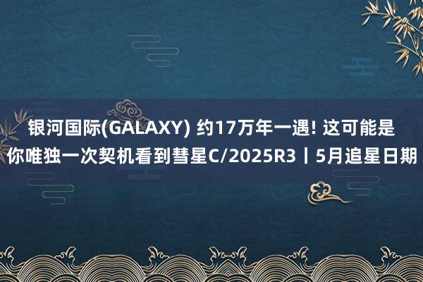 银河国际(GALAXY) 约17万年一遇! 这可能是你唯独一次契机看到彗星C/2025R3丨5月追星日期