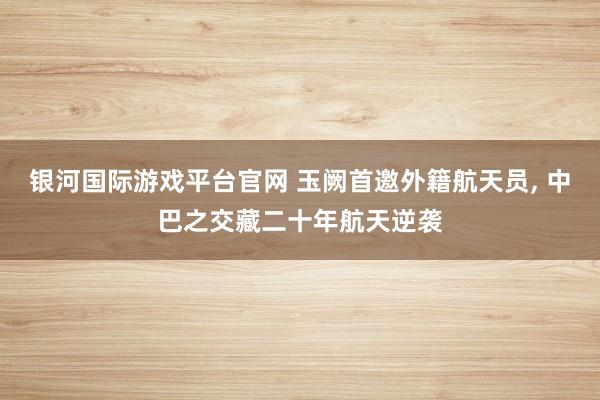 银河国际游戏平台官网 玉阙首邀外籍航天员， 中巴之交藏二十年航天逆袭