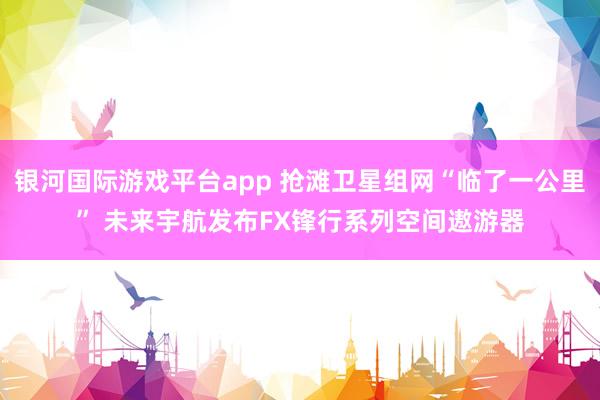 银河国际游戏平台app 抢滩卫星组网“临了一公里” 未来宇航发布FX锋行系列空间遨游器