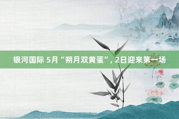 银河国际 5月“朔月双黄蛋”， 2日迎来第一场