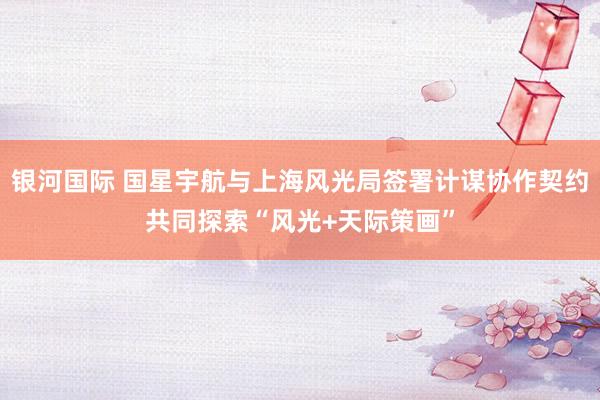 银河国际 国星宇航与上海风光局签署计谋协作契约共同探索“风光+天际策画”