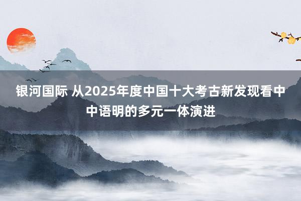 银河国际 从2025年度中国十大考古新发现看中中语明的多元一体演进