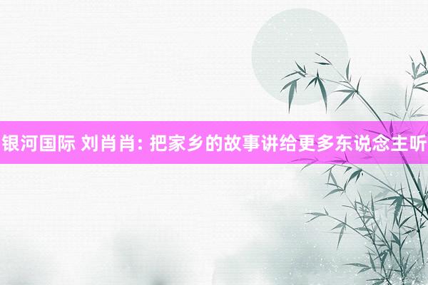 银河国际 刘肖肖: 把家乡的故事讲给更多东说念主听