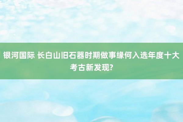 银河国际 长白山旧石器时期做事缘何入选年度十大考古新发现?