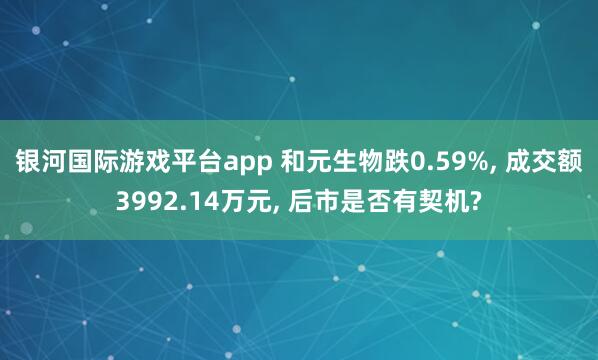 银河国际游戏平台app 和元生物跌0.59%， 成交额3992.14万元， 后市是否有契机?