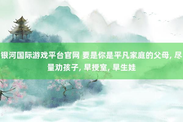 银河国际游戏平台官网 要是你是平凡家庭的父母， 尽量劝孩子， 早授室， 早生娃