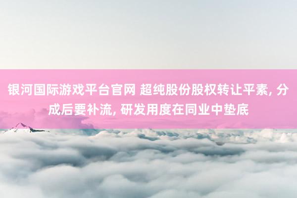 银河国际游戏平台官网 超纯股份股权转让平素， 分成后要补流， 研发用度在同业中垫底
