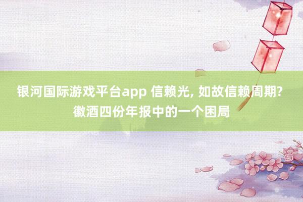 银河国际游戏平台app 信赖光， 如故信赖周期? 徽酒四份年报中的一个困局