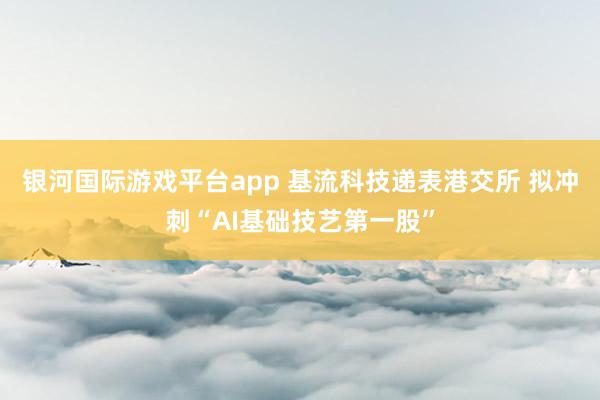 银河国际游戏平台app 基流科技递表港交所 拟冲刺“AI基础技艺第一股”