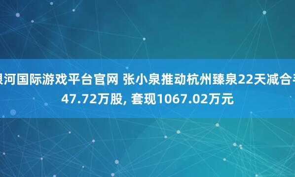 银河国际游戏平台官网 张小泉推动杭州臻泉22天减合手47.72万股， 套现1067.02万元