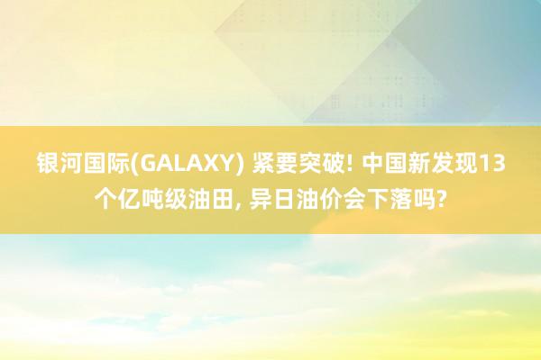 银河国际(GALAXY) 紧要突破! 中国新发现13个亿吨级油田， 异日油价会下落吗?