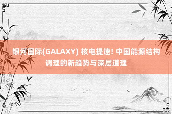 银河国际(GALAXY) 核电提速! 中国能源结构调理的新趋势与深层道理