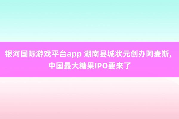 银河国际游戏平台app 湖南县城状元创办阿麦斯， 中国最大糖果IPO要来了