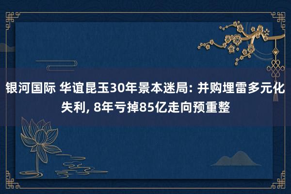 银河国际 华谊昆玉30年景本迷局: 并购埋雷多元化失利， 8年亏掉85亿走向预重整