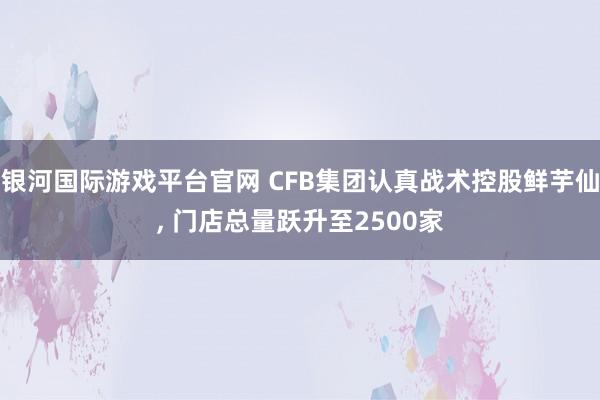 银河国际游戏平台官网 CFB集团认真战术控股鲜芋仙， 门店总量跃升至2500家