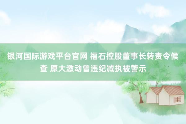 银河国际游戏平台官网 福石控股董事长转责令候查 原大激动曾违纪减执被警示