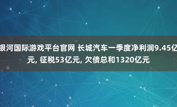 银河国际游戏平台官网 长城汽车一季度净利润9.45亿元， 征税53亿元， 欠债总和1320亿元