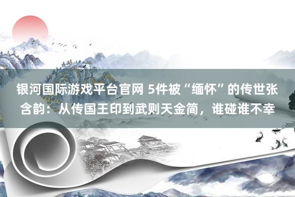 银河国际游戏平台官网 5件被“缅怀”的传世张含韵：从传国王印到武则天金简，谁碰谁不幸