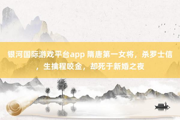 银河国际游戏平台app 隋唐第一女将，杀罗士信，生擒程咬金，却死于新婚之夜