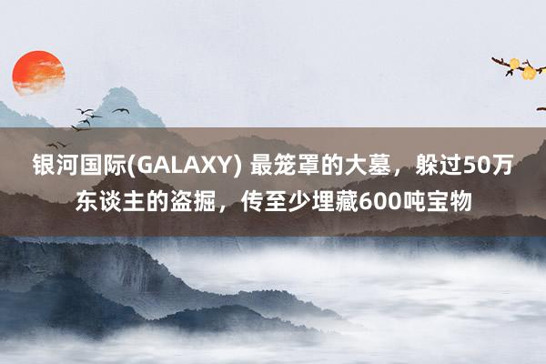 银河国际(GALAXY) 最笼罩的大墓，躲过50万东谈主的盗掘，传至少埋藏600吨宝物