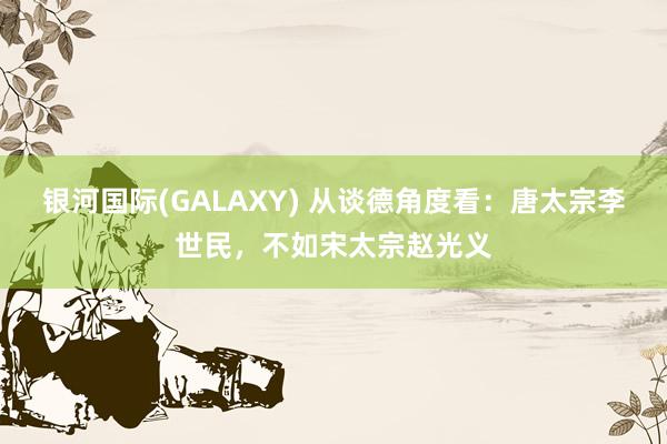 银河国际(GALAXY) 从谈德角度看：唐太宗李世民，不如宋太宗赵光义