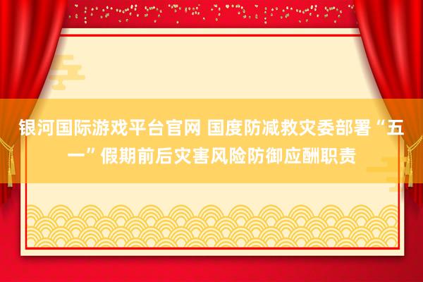 银河国际游戏平台官网 国度防减救灾委部署“五一”假期前后灾害风险防御应酬职责
