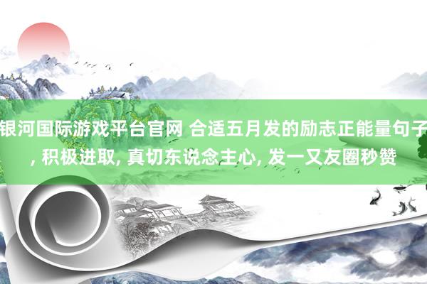 银河国际游戏平台官网 合适五月发的励志正能量句子， 积极进取， 真切东说念主心， 发一又友圈秒赞