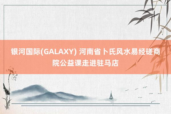 银河国际(GALAXY) 河南省卜氏风水易经磋商院公益课走进驻马店