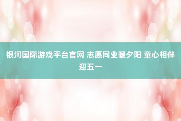 银河国际游戏平台官网 志愿同业暖夕阳 童心相伴迎五一