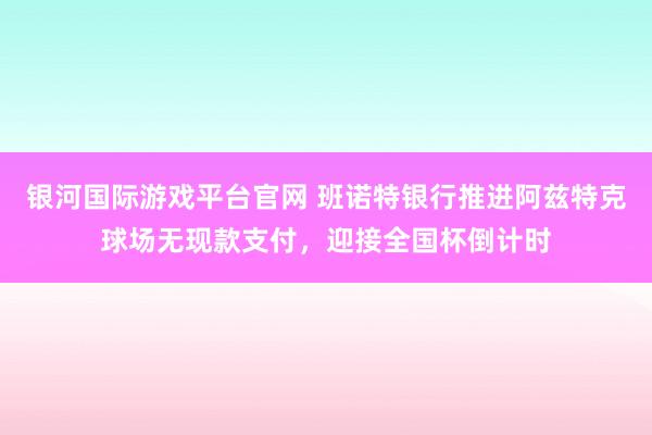 银河国际游戏平台官网 班诺特银行推进阿兹特克球场无现款支付，迎接全国杯倒计时