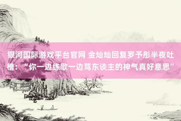 银河国际游戏平台官网 金灿灿回复罗予彤半夜吐槽：“你一边练歌一边骂东谈主的神气真好意思”