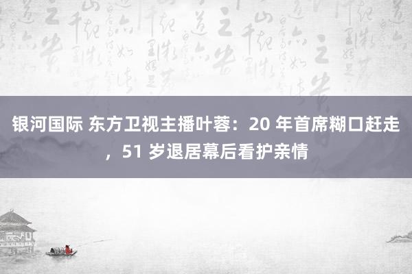 银河国际 东方卫视主播叶蓉：20 年首席糊口赶走，51 岁退居幕后看护亲情