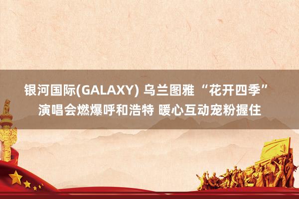 银河国际(GALAXY) 乌兰图雅 “花开四季” 演唱会燃爆呼和浩特 暖心互动宠粉握住
