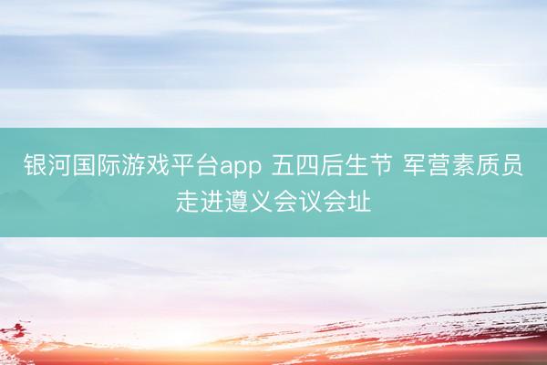 银河国际游戏平台app 五四后生节 军营素质员走进遵义会议会址