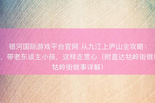 银河国际游戏平台官网 从九江上庐山全攻略：行李多、带老东谈主小孩，这样走宽心（附直达牯岭街做事详解）