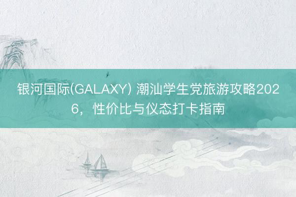 银河国际(GALAXY) 潮汕学生党旅游攻略2026，性价比与仪态打卡指南