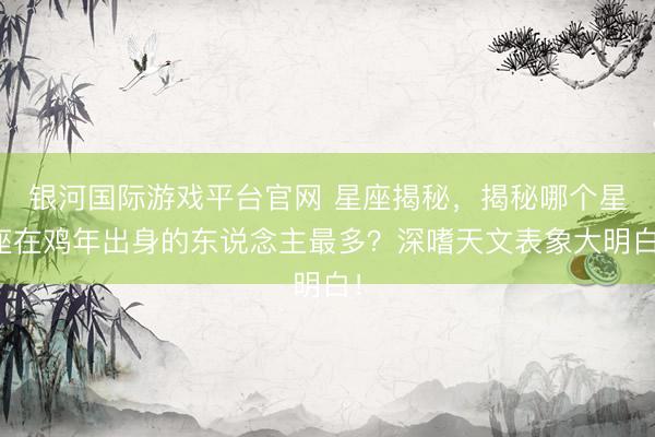 银河国际游戏平台官网 星座揭秘，揭秘哪个星座在鸡年出身的东说念主最多？深嗜天文表象大明白！