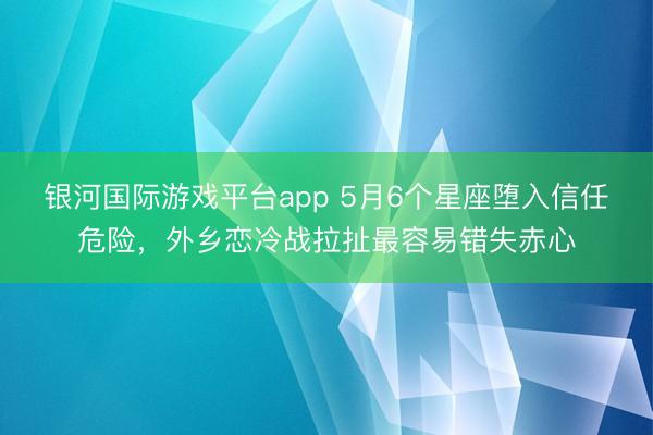 银河国际游戏平台app 5月6个星座堕入信任危险，外乡恋冷战拉扯最容易错失赤心