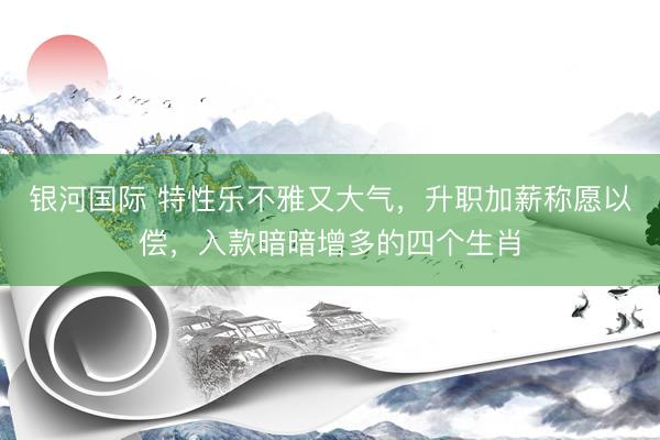 银河国际 特性乐不雅又大气，升职加薪称愿以偿，入款暗暗增多的四个生肖