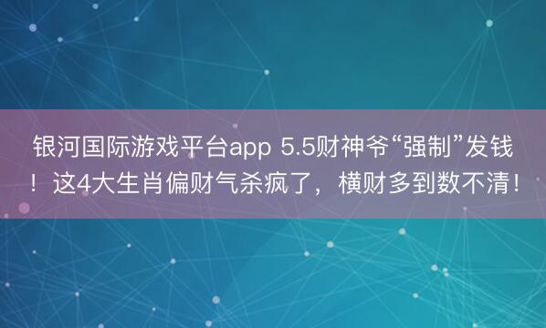 银河国际游戏平台app 5.5财神爷“强制”发钱！这4大生肖偏财气杀疯了，横财多到数不清！