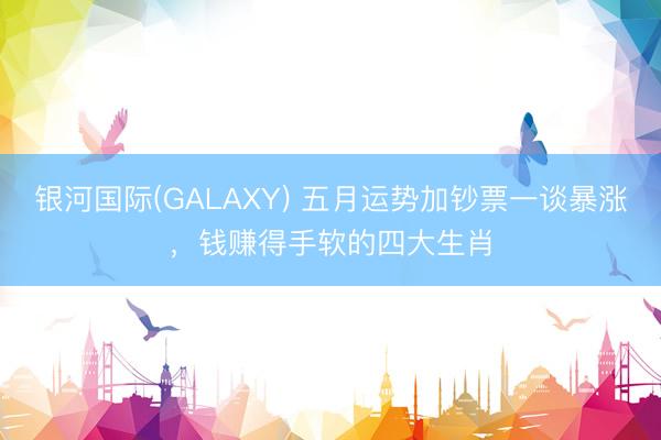 银河国际(GALAXY) 五月运势加钞票一谈暴涨，钱赚得手软的四大生肖