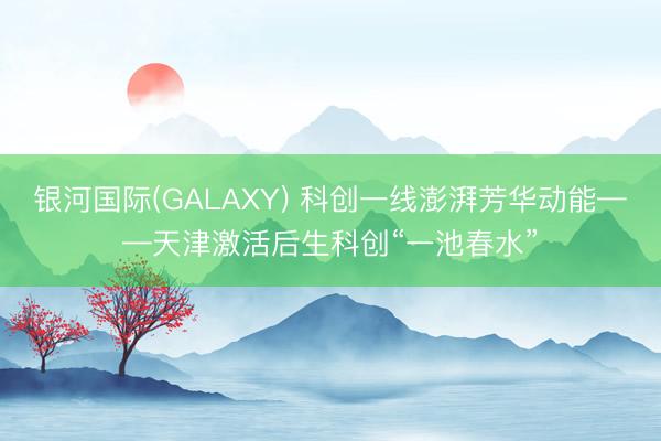 银河国际(GALAXY) 科创一线澎湃芳华动能——天津激活后生科创“一池春水”