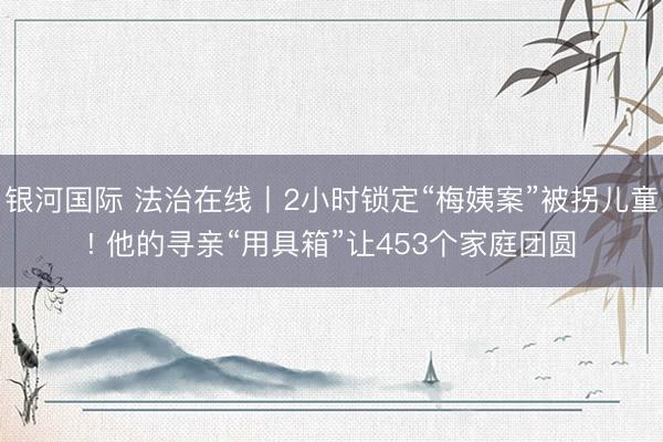 银河国际 法治在线丨2小时锁定“梅姨案”被拐儿童! 他的寻亲“用具箱”让453个家庭团圆