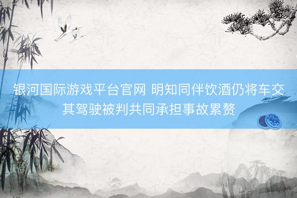 银河国际游戏平台官网 明知同伴饮酒仍将车交其驾驶被判共同承担事故累赘