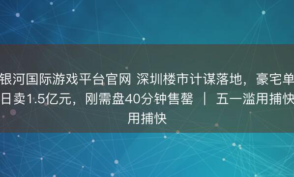 银河国际游戏平台官网 深圳楼市计谋落地，豪宅单日卖1.5亿元，刚需盘40分钟售罄 ｜ 五一滥用捕快