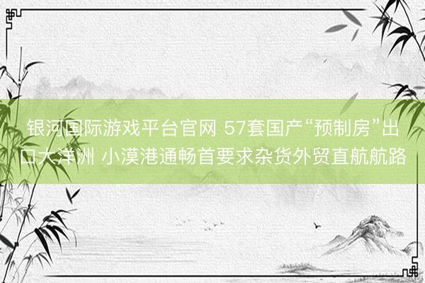 银河国际游戏平台官网 57套国产“预制房”出口大洋洲 小漠港通畅首要求杂货外贸直航航路