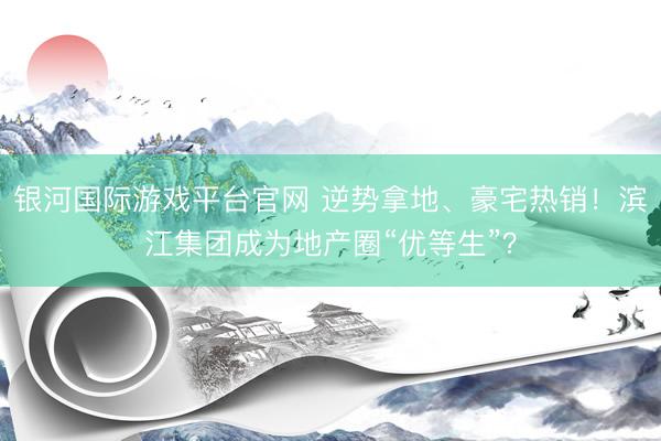 银河国际游戏平台官网 逆势拿地、豪宅热销！滨江集团成为地产圈“优等生”？