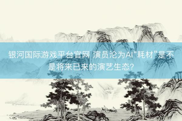 银河国际游戏平台官网 演员沦为AI“耗材”是不是将来已来的演艺生态？