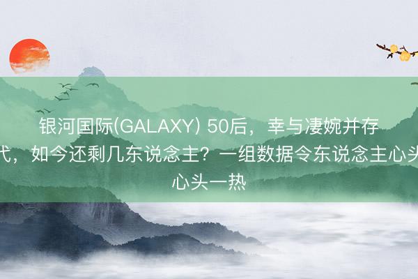 银河国际(GALAXY) 50后，幸与凄婉并存的一代，如今还剩几东说念主？一组数据令东说念主心头一热